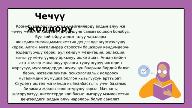 Чечүү жолдору Коомубузда болуп жаткан көйгөйлөрдү алдын алуу же чечүү менен өлкөбүздүн өнүгүшүнө салым кошкон болобуз. Бул көйгөйдү алдын алуу чаралары жеке,мекемелик,мамлекеттик деңгээлде жүргүзүлүшү керек. Алгач мугалимдер стрессти башкаруу көндүмдөрүн өздөштүрүшү керек. Бул көндүм медитация, релакция, тыныгуу көнүгүүлөрү аркылуу ишке ашат. Андан кийин ата-энелер жана окуучуларга түшүндүрүү иштерин жүргүзүү, мугалимдердин жумушун баарына бирдей бөлүп берүү, жетекчиликтин психологиялык колдоосу мугалимдин жумушка болгон кызыгуусун арттырат. Студент иштеп жатканда кыйналбастыгы үчүн базалык билимди жакшы өздөштүрүшү зарыл. Маянаны жогорулатуу, китептерди көп басып чыгаруу мамлекеттик деңгээлдеги алдын алуу чаралары болуп саналат. 