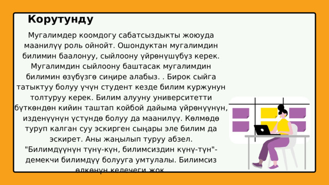Корутунду Мугалимдер коомдогу сабатсыздыкты жоюуда маанилүү роль ойнойт. Ошондуктан мугалимдин билимин баалонуу, сыйлоону үйрөнүшүбүз керек. Мугалимдин сыйлоону баштасак мугалимдин билимин өзүбүзгө сиңире алабыз. . Бирок сыйга татыктуу болуу үчүн студент кезде билим куржунун толтуруу керек. Билим алууну университетти бүткөндөн кийин таштап койбой дайыма үйрөнүүнүн, изденүүнүн үстүндө болуу да маанилүү. Көлмөдө туруп калган суу эскирген сыңары эле билим да эскирет. Аны жаңылып туруу абзел. 