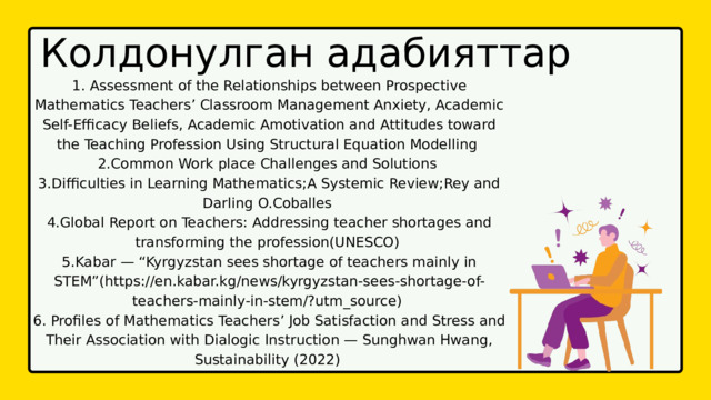 Колдонулган адабияттар 1. Assessment of the Relationships between Prospective Mathematics Teachers’ Classroom Management Anxiety, Academic Self-Efficacy Beliefs, Academic Amotivation and Attitudes toward the Teaching Profession Using Structural Equation Modelling 2.Common Work place Challenges and Solutions 3.Difficulties in Learning Mathematics;A Systemic Review;Rey and Darling O.Coballes 4.Global Report on Teachers: Addressing teacher shortages and transforming the profession(UNESCO) 5.Kabar — “Kyrgyzstan sees shortage of teachers mainly in STEM”(https://en.kabar.kg/news/kyrgyzstan-sees-shortage-of-teachers-mainly-in-stem/?utm_source) 6. Profiles of Mathematics Teachers’ Job Satisfaction and Stress and Their Association with Dialogic Instruction — Sunghwan Hwang, Sustainability (2022) 