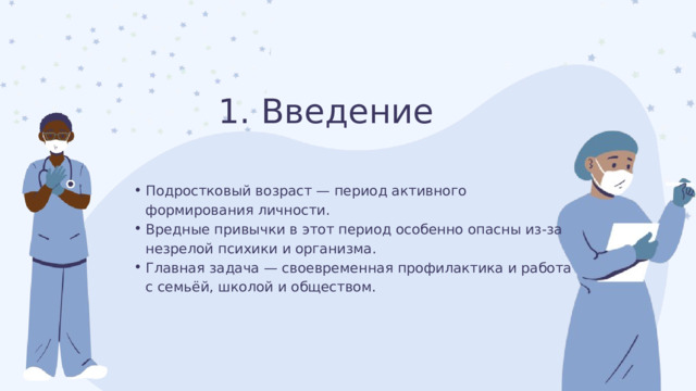 1. Введение Подростковый возраст — период активного формирования личности. Вредные привычки в этот период особенно опасны из-за незрелой психики и организма. Главная задача — своевременная профилактика и работа с семьёй, школой и обществом. Подростковый возраст — период активного формирования личности. Вредные привычки в этот период особенно опасны из-за незрелой психики и организма. Главная задача — своевременная профилактика и работа с семьёй, школой и обществом. 
