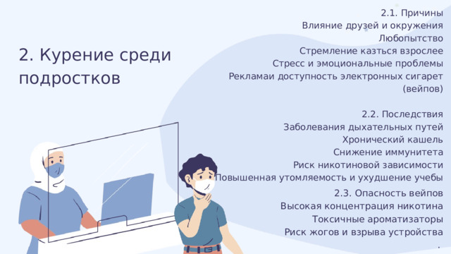 2.1. Причины Влияние друзей и окружения Любопытство Стремление казться взрослее Стресс и эмоциональные проблемы Рекламаи доступность электронных сигарет (вейпов) 2.2. Последствия Заболевания дыхательных путей Хронический кашель Снижение иммунитета Риск никотиновой зависимости Повышенная утомляемость и ухудшение учебы . 2. Курение среди подростков 2.3. Опасность вейпов Высокая концентрация никотина Токсичные ароматизаторы Риск жогов и взрыва устройства . 