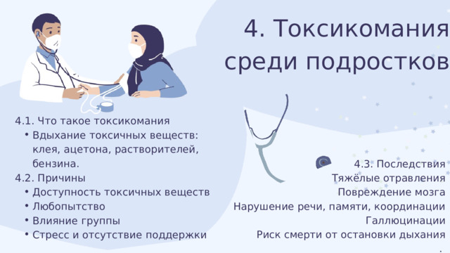 4. Токсикомания среди подростков 4.1. Что такое токсикомания Вдыхание токсичных веществ: клея, ацетона, растворителей, бензина. Вдыхание токсичных веществ: клея, ацетона, растворителей, бензина. 4.2. Причины Доступность токсичных веществ Любопытство Влияние группы Стресс и отсутствие поддержки Доступность токсичных веществ Любопытство Влияние группы Стресс и отсутствие поддержки 4.3. Последствия Тяжёлые отравления Повреждение мозга Нарушение речи, памяти, координации Галлюцинации Риск смерти от остановки дыхания . 