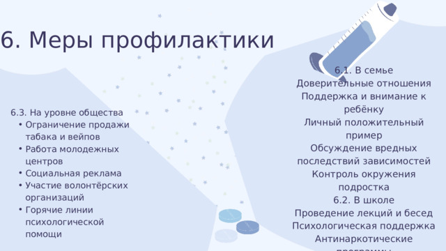 6. Меры профилактики 6.1. В семье Доверительные отношения Поддержка и внимание к ребёнку Личный положительный пример Обсуждение вредных последствий зависимостей Контроль окружения подростка 6.2. В школе Проведение лекций и бесед Психологическая поддержка Антинаркотические программы Организация кружков и секций Работа с социально неблагополучными семьями e 6.3. На уровне общества Ограничение продажи табака и вейпов Работа молодежных центров Социальная реклама Участие волонтёрских организаций Горячие линии психологической помощи Ограничение продажи табака и вейпов Работа молодежных центров Социальная реклама Участие волонтёрских организаций Горячие линии психологической помощи 