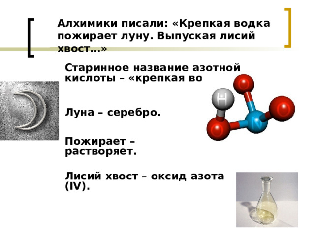 Алхимики писали: «Крепкая водка пожирает луну. Выпуская лисий хвост…» Старинное название азотной кислоты – «крепкая водка».  Луна – серебро. Пожирает – растворяет.  Лисий хвост – оксид азота (IV). 