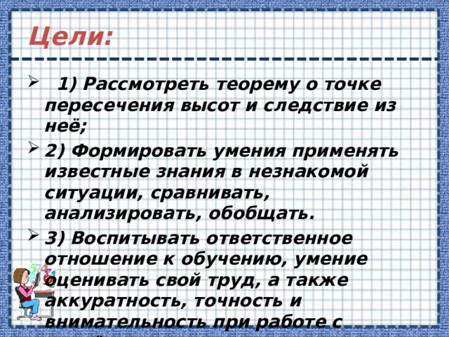 Цели:  1) Рассмотреть теорему о точке пересечения высот и следствие из неё; 2) Формировать умения применять известные знания в незнакомой ситуации, сравнивать, анализировать, обобщать.  3) Воспитывать ответственное отношение к обучению, умение оценивать свой труд, а также аккуратность, точность и внимательность при работе с чертёжными инструментами.  
