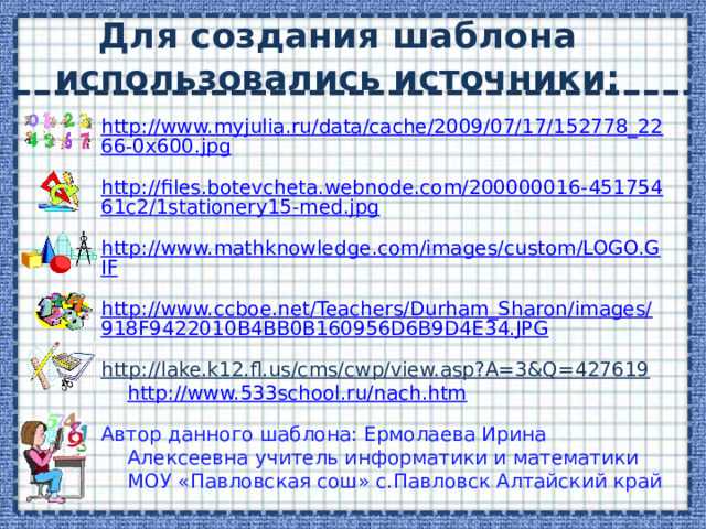 Для создания шаблона использовались источники: http://www.myjulia.ru/data/cache/2009/07/17/152778_2266-0x600.jpg http://files.botevcheta.webnode.com/200000016-45175461c2/1stationery15-med.jpg http://www.mathknowledge.com/images/custom/LOGO.GIF http://www.ccboe.net/Teachers/Durham_Sharon/images/918F9422010B4BB0B160956D6B9D4E34.JPG http://lake.k12.fl.us/cms/cwp/view.asp?A=3&Q=427619  http://www.533school.ru/nach.htm  Автор данного шаблона: Ермолаева Ирина Алексеевна учитель информатики и математики МОУ «Павловская сош» с.Павловск Алтайский край 