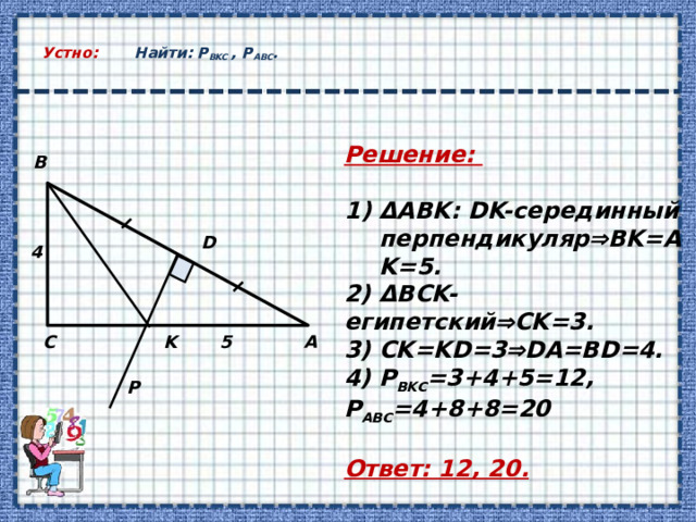  Устно: Найти: Р ВKС , Р АВС .   Решение:  ΔABK: DK-серединный перпендикуляр  BK=AK=5. 2) ΔBCK-египетский  CK=3. 3) CK=KD=3  DA=BD=4. 4) Р ВKС =3+4+5=12, Р АВС =4+8+8=20  Ответ: 12, 20. B D 4 С А 5 K P 