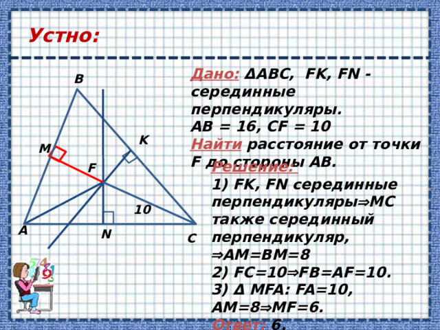 Устно: Дано: ΔABC, FK, FN - серединные перпендикуляры. АВ = 16, СF = 10 Найти расстояние от точки F до стороны АВ. B K M Решение: 1) FK, FN серединные перпендикуляры  MC также серединный перпендикуляр,  AM=BM=8 2) FC=10  FB=AF=10. 3) Δ MFA: FA=10, АM=8  MF=6. Ответ: 6. F 10 А N C 