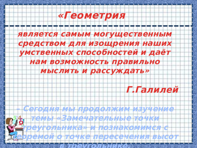 «Геометрия является самым могущественным средством для изощрения наших умственных способностей и даёт нам возможность правильно мыслить и рассуждать»  Г.Галилей  – Сегодня мы продолжим изучение темы «Замечательные точки треугольника» и познакомимся с теоремой о точке пересечения высот в треугольнике.  