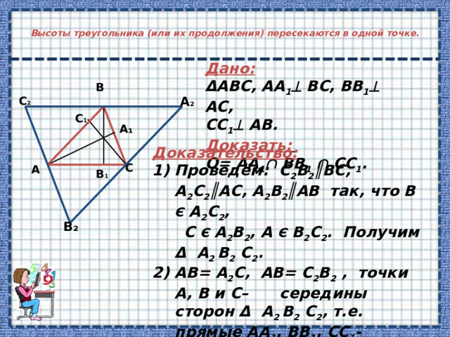 Высоты треугольника (или их продолжения) пересекаются в одной точке.   Дано:  ΔABC, AA 1  BC, BB 1  AC, CC 1  AB. Доказать:  O= AA 1  BB 1   CC 1 . В А 2 С 2 С 1 А ₁ Доказательство: Проведём: С 2 B 2 ║BC, A 2 C 2 ║AC, A 2 B 2 ║AB так, что B Є A 2 C 2 ,  C Є A 2 B 2 , A Є B 2 C 2 . Получим Δ A 2 B 2 C 2 . 2) AB= A 2 C, AB= С 2 B 2 , точки A, B и C– середины сторон Δ A 2 B 2 C 2 ,  т.е. прямые АА 1 , BB 1 , CC 1 -серединные перпендикуляры к сторонам Δ A 2 B 2 C 2  O= AA 1  BB 1   CC 1 . С А В 1 В₂ 