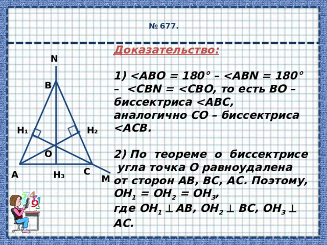  № 677.   Доказательство:  1)   2) По теореме о биссектрисе угла точка О равноудалена от сторон АВ, ВС, АС. Поэтому, ОН 1 = ОН 2 = ОН 3 , где ОН 1    АВ, ОН 2    ВС, ОН 3    АС.  3) Получили, что АВ, ВС, АС – касательные к окружности с центром в точке О и радиусом, равным ОН 1 . N B H₂ H₁ O C H₃ А M 