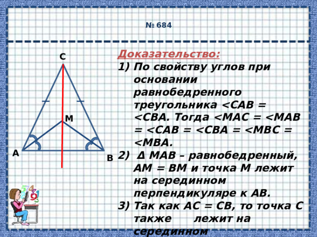  № 684   Доказательство: По свойству углов при основании равнобедренного треугольника   Δ МАВ – равнобедренный, АМ = ВМ и точка М лежит на серединном перпендикуляре к АВ. Так как АС = СВ, то точка С также лежит на серединном перпендикуляре к АВ.  Поэтому СМ  АВ.   C M А B 