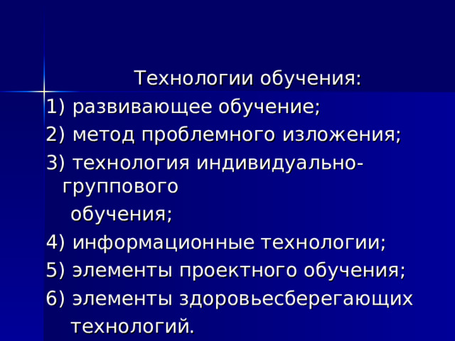 Технологии обучения: 1) развивающее обучение; 2) метод проблемного изложения; 3) технология индивидуально-группового  обучения; 4) информационные технологии; 5) элементы проектного обучения; 6) элементы здоровьесберегающих  технологий. 