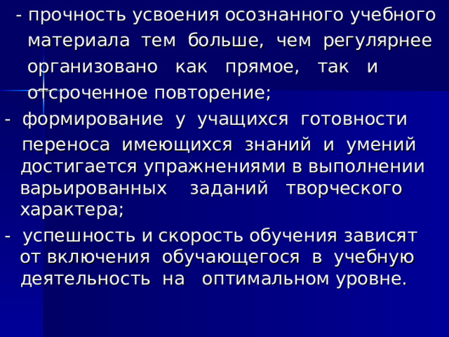  - прочность усвоения осознанного учебного  материала тем больше, чем регулярнее  организовано как прямое, так и  отсроченное повторение; - формирование у учащихся готовности  переноса имеющихся знаний и умений достигается упражнениями в выполнении варьированных заданий творческого характера; - успешность и скорость обучения зависят от включения обучающегося в учебную деятельность на оптимальном уровне. 