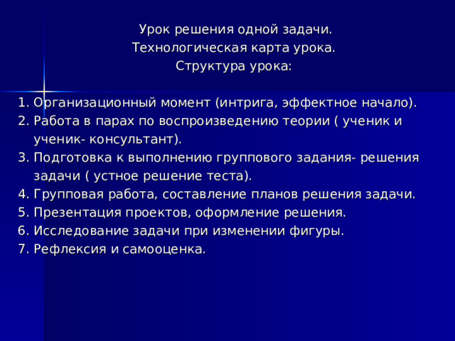  Урок решения одной задачи. Технологическая карта урока. Структура урока: 1. Организационный момент (интрига, эффектное начало). 2. Работа в парах по воспроизведению теории ( ученик и  ученик- консультант). 3. Подготовка к выполнению группового задания- решения  задачи ( устное решение теста). 4. Групповая работа, составление планов решения задачи. 5. Презентация проектов, оформление решения. 6. Исследование задачи при изменении фигуры. 7. Рефлексия и самооценка. 
