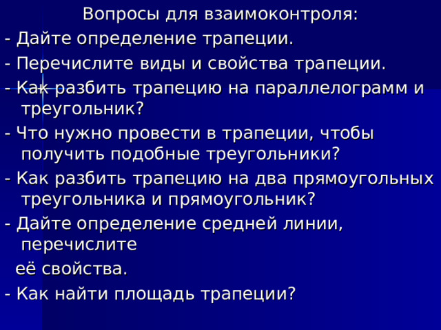Вопросы для взаимоконтроля: - Дайте определение трапеции. - Перечислите виды и свойства трапеции. - Как разбить трапецию на параллелограмм и треугольник? - Что нужно провести в трапеции, чтобы получить подобные треугольники? - Как разбить трапецию на два прямоугольных треугольника и прямоугольник? - Дайте определение средней линии, перечислите  её свойства. - Как найти площадь трапеции? 