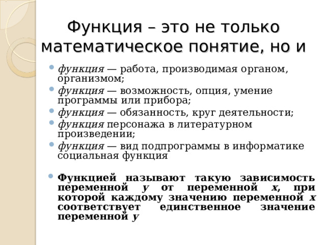 Функция – это не только математическое понятие, но и  функция  — работа, производимая органом, организмом; функция  — возможность, опция, умение программы или прибора; функция  — обязанность, круг деятельности; функция  персонажа в литературном произведении; функция  — вид подпрограммы в информатике социальная функция  Функцией называют такую зависимость переменной у от переменной х , при которой каждому значению переменной х соответствует единственное значение переменной у       