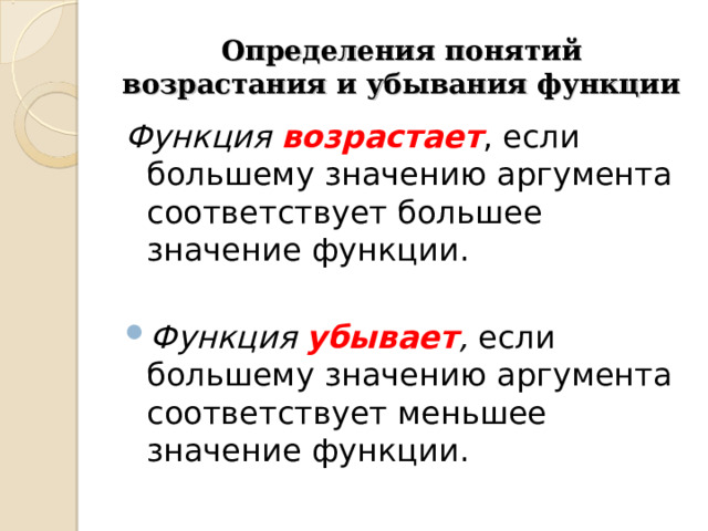 Определения понятий возрастания и убывания функции Функция возрастает , если большему значению аргумента соответствует большее значение функции. Функция убывает ,  если большему значению аргумента соответствует меньшее значение функции. 