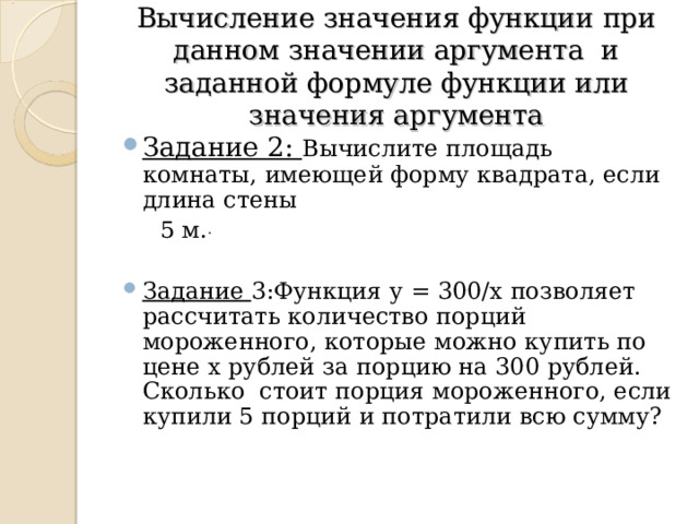 Вычисление значения функции при данном значении аргумента и заданной формуле функции или значения аргумента Задание 2: Вычислите площадь комнаты, имеющей форму квадрата, если длина стены  5 м. . Задание 3:Функция у = 300/х позволяет рассчитать количество порций мороженного, которые можно купить по цене х рублей за порцию на 300 рублей. Сколько стоит порция мороженного, если купили 5 порций и потратили всю сумму? 