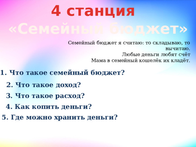 4 станция «Семейный бюджет» Семейный бюджет я считаю: то складываю, то вычитаю.  Любые деньги любят счёт  Мама в семейный кошелёк их кладёт. 1. Что такое семейный бюджет? 2. Что такое доход? 3. Что такое расход? 4. Как копить деньги? 5. Где можно хранить деньги? 