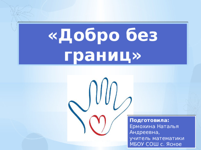 «Добро без границ» Подготовила: Ермохина Наталья Андреевна, учитель математики МБОУ СОШ с. Ясное 