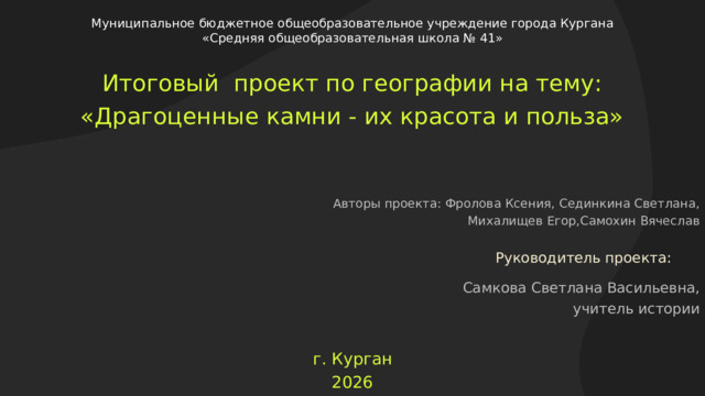  Муниципальное бюджетное общеобразовательное учреждение города Кургана «Средняя общеобразовательная школа № 41» Итоговый проект по географии на тему: «Драгоценные камни - их красота и польза» Авторы проекта: Фролова Ксения, Сединкина Светлана,  Михалищев Егор,Самохин Вячеслав Руководитель проекта: Самкова Светлана Васильевна, учитель истории г. Курган 2026  