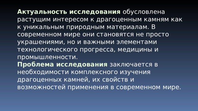 Актуальность исследования  обусловлена растущим интересом к драгоценным камням как к уникальным природным материалам. В современном мире они становятся не просто украшениями, но и важными элементами технологического прогресса, медицины и промышленности. Проблема исследования  заключается в необходимости комплексного изучения драгоценных камней, их свойств и возможностей применения в современном мире. 