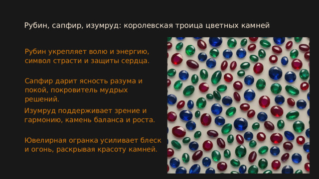  Рубин, сапфир, изумруд: королевская троица цветных камней Рубин укрепляет волю и энергию, символ страсти и защиты сердца. Сапфир дарит ясность разума и покой, покровитель мудрых решений. Изумруд поддерживает зрение и гармонию, камень баланса и роста. Ювелирная огранка усиливает блеск и огонь, раскрывая красоту камней.  