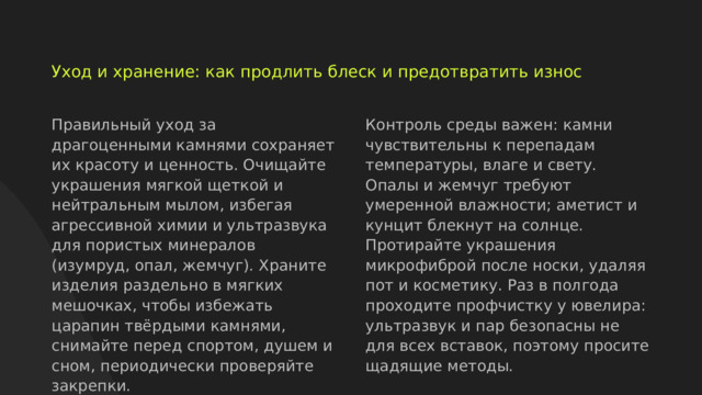  Уход и хранение: как продлить блеск и предотвратить износ Правильный уход за драгоценными камнями сохраняет их красоту и ценность. Очищайте украшения мягкой щеткой и нейтральным мылом, избегая агрессивной химии и ультразвука для пористых минералов (изумруд, опал, жемчуг). Храните изделия раздельно в мягких мешочках, чтобы избежать царапин твёрдыми камнями, снимайте перед спортом, душем и сном, периодически проверяйте закрепки. Контроль среды важен: камни чувствительны к перепадам температуры, влаге и свету. Опалы и жемчуг требуют умеренной влажности; аметист и кунцит блекнут на солнце. Протирайте украшения микрофиброй после носки, удаляя пот и косметику. Раз в полгода проходите профчистку у ювелира: ультразвук и пар безопасны не для всех вставок, поэтому просите щадящие методы.  