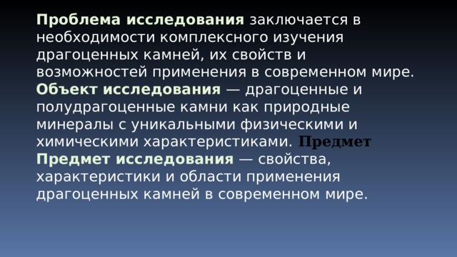 Проблема исследования  заключается в необходимости комплексного изучения драгоценных камней, их свойств и возможностей применения в современном мире. Объект исследования  — драгоценные и полудрагоценные камни как природные минералы с уникальными физическими и химическими характеристиками . Предмет Предмет исследования  — свойства, характеристики и области применения драгоценных камней в современном мире. 
