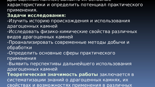 Цель работы  — провести всестороннее исследование драгоценных камней, выявить их основные характеристики и определить потенциал практического применения. Задачи исследования: -Изучить историю происхождения и использования драгоценных камней -Исследовать физико-химические свойства различных видов драгоценных камней -Проанализировать современные методы добычи и обработки -Определить основные сферы практического применения -Выявить перспективы дальнейшего использования драгоценных камней Теоретическая значимость работы заключается в систематизации знаний о драгоценных камнях, их свойствах и возможностях применения в различных областях. 