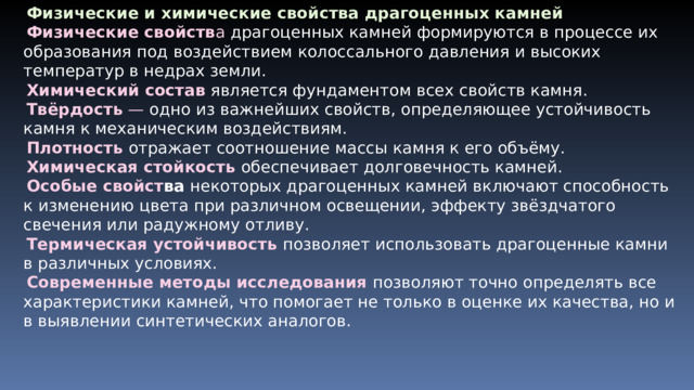 Физические и химические свойства драгоценных камней Физические свойств а драгоценных камней формируются в процессе их образования под воздействием колоссального давления и высоких температур в недрах земли. Химический состав является фундаментом всех свойств камня. Твёрдость — одно из важнейших свойств, определяющее устойчивость камня к механическим воздействиям. Плотность  отражает соотношение массы камня к его объёму. Химическая стойкость  обеспечивает долговечность камней. Особые свойст ва некоторых драгоценных камней включают способность к изменению цвета при различном освещении, эффекту звёздчатого свечения или радужному отливу. Термическая устойчивость  позволяет использовать драгоценные камни в различных условиях. Современные методы исследования  позволяют точно определять все характеристики камней, что помогает не только в оценке их качества, но и в выявлении синтетических аналогов. 