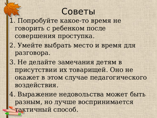 Советы 1. Попробуйте какое-то время не говорить с ребенком после совершения проступка. 2. Умейте выбрать место и время для разговора. 3. Не делайте замечания детям в присутствии их товарищей. Оно не окажет в этом случае педагогического воздействия. 4. Выражение недовольства может быть разным, но лучше воспринимается тактичный способ. 