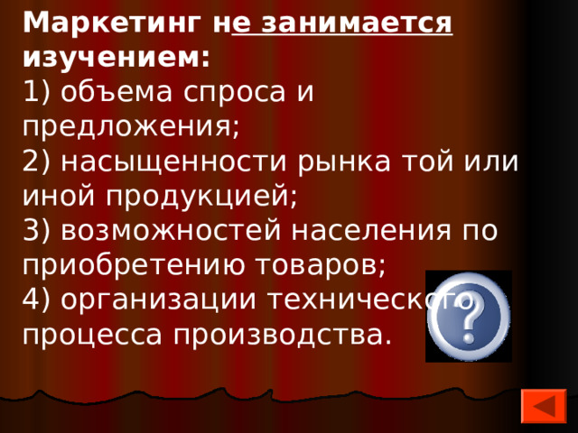 Маркетинг н е занимается изучением: 1) объема спроса и предложения; 2) насыщенности рынка той или иной продукцией; 3) возможностей населения по приобретению товаров; 4) организации технического процесса производства. 4 