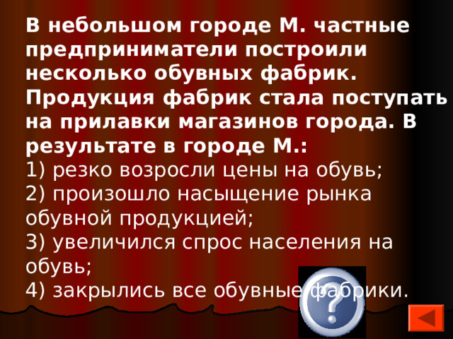 В небольшом городе М. частные предприниматели построили несколько обувных фабрик. Продукция фабрик стала поступать на прилавки магазинов города. В результате в городе М.: 1) резко возросли цены на обувь; 2) произошло насыщение рынка обувной продукцией; 3) увеличился спрос населения на обувь; 4) закрылись все обувные фабрики. 2 