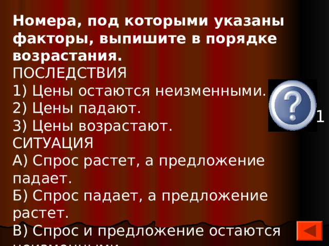 Номера, под которыми указаны факторы, выпишите в порядке возрастания. ПОСЛЕДСТВИЯ 1) Цены остаются неизменными. 2) Цены падают. 3) Цены возрастают. СИТУАЦИЯ А) Спрос растет, а предложение падает. Б) Спрос падает, а предложение растет. В) Спрос и предложение остаются неизменными.   А3, Б2, В1 