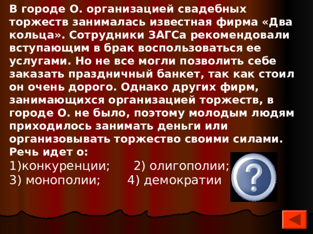 В городе О. организацией свадебных торжеств занималась известная фирма «Два кольца». Сотрудники ЗАГСа реко­мендовали вступающим в брак воспользоваться ее услугами. Но не все могли позволить себе заказать праздничный банкет, так как стоил он очень дорого. Однако других фирм, занимающихся организацией торжеств, в городе О. не было, поэтому молодым людям приходилось занимать деньги или организовывать торжество своими силами. Речь идет о: конкуренции; 2) олигополии; 3) монополии; 4) демократии 3 