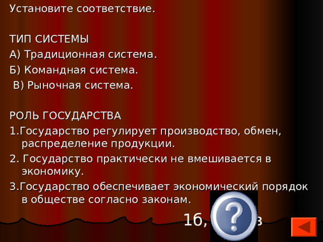 Установите соответствие. ТИП СИСТЕМЫ А) Традиционная система. Б) Командная система.  В) Рыночная система. РОЛЬ ГОСУДАРСТВА 1.Государство регулирует про­изводство, обмен, распреде­ление продукции. 2. Государство практически не вмешивается в экономику. 3.Государство обеспечивает экономический порядок в обществе согласно законам. 1б, 2а, 3в 
