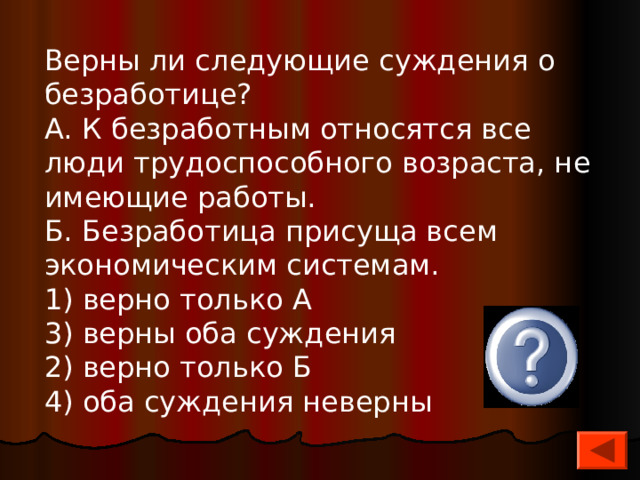 Верны ли следующие суждения о безработице? А. К безработным относятся все люди трудоспособного возраста, не имеющие работы. Б. Безработица присуща всем экономическим системам. 1) верно только А 3) верны оба суждения 2) верно только Б 4) оба суждения неверны 4 