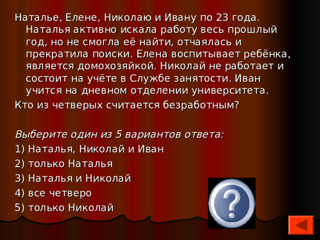 Наталье, Елене, Николаю и Ивану по 23 года. Наталья активно искала работу весь прошлый год, но не смогла её найти, отчаялась и прекратила поиски. Елена воспитывает ребёнка, является домохозяйкой. Николай не работает и состоит на учёте в Службе занятости. Иван учится на дневном отделении университета. Кто из четверых считается безработным?   Выберите один из 5 вариантов ответа: 1) Наталья, Николай и Иван 2) только Наталья 3) Наталья и Николай 4) все четверо 5) только Николай 5 