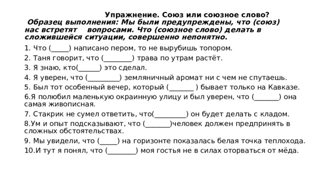  Упражнение. Союз или союзное слово?   Образец выполнения: Мы были предупреждены, что (союз) нас встретят вопросами. Что (союзное слово) делать в сложившейся ситуации, совершенно непонятно.   1. Что (_____) написано пером, то не вырубишь топором. 2. Таня говорит, что (________) трава по утрам растёт. 3. Я знаю, кто(______) это сделал. 4. Я уверен, что (_________) земляничный аромат ни с чем не спутаешь. 5. Был тот особенный вечер, который (_______ ) бывает только на Кавказе. 6.Я полюбил маленькую окраинную улицу и был уверен, что (_______) она самая живописная. 7. Стакрик не сумел ответить, что(_________) он будет делать с кладом. 8.Ум и опыт подсказывают, что (_______)человек должен предпринять в сложных обстоятельствах. 9. Мы увидели, что (_____) на горизонте показалась белая точка теплохода. 10.И тут я понял, что (________) моя гостья не в силах оторваться от мёда. 