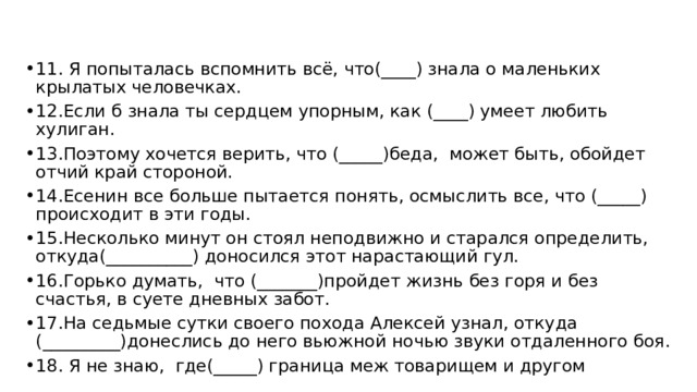 11. Я попыталась вспомнить всё, что(____) знала о маленьких крылатых человечках. 12.Если б знала ты сердцем упорным, как (____) умеет любить хулиган. 13.Поэтому хочется верить, что (_____)беда, может быть, обойдет отчий край стороной. 14.Есенин все больше пытается понять, осмыслить все, что (_____) происходит в эти годы. 15.Несколько минут он стоял неподвижно и старался определить, откуда(__________) доносился этот нарастающий гул. 16.Горько думать, что (_______)пройдет жизнь без горя и без счастья, в суете дневных забот. 17.На седьмые сутки своего похода Алексей узнал, откуда (_________)донеслись до него вьюжной ночью звуки отдаленного боя. 18. Я не знаю, где(_____) граница меж товарищем и другом 