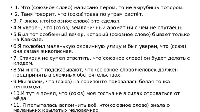  1. Что (союзное слово) написано пером, то не вырубишь топором.  2. Таня говорит, что (союз)трава по утрам растёт. 3. Я знаю, кто(союзное слово) это сделал. 4.Я уверен, что (союз) земляничный аромат ни с чем не спутаешь. 5.Был тот особенный вечер, который (союзное слово) бывает только на Кавказе. 6.Я полюбил маленькую окраинную улицу и был уверен, что (союз) она самая живописная. 7. Стакрик не сумел ответить, что(союзное слово) он будет делать с кладом. 8.Ум и опыт подсказывают, что (союзное слово)человек должен предпринять в сложных обстоятельствах. 9.Мы знаем, что (союз) на горизонте показалась белая точка теплохода. 10.И тут я понял, что (союз) моя гостья не в силах оторваться от мёда. 11. Я попыталась вспомнить всё, что(союзное слово) знала о маленьких крылатых человечках. 