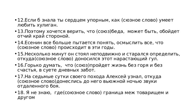 12.Если б знала ты сердцем упорным, как (сюзное слово) умеет любить хулиган. 13.Поэтому хочется верить, что (союз)беда, может быть, обойдет отчий край стороной. 14.Есенин все больше пытается понять, осмыслить все, что (союзное слово) происходит в эти годы. 15.Несколько минут он стоял неподвижно и старался определить, откуда(союзное слово) доносился этот нарастающий гул. 16.Горько думать, что (союз)пройдет жизнь без горя и без счастья, в суете дневных забот. 17.На седьмые сутки своего похода Алексей узнал, откуда (союзное слово)донеслись до него вьюжной ночью звуки отдаленного боя. 18. Я не знаю, где(союзное слово) граница меж товарищем и другом 
