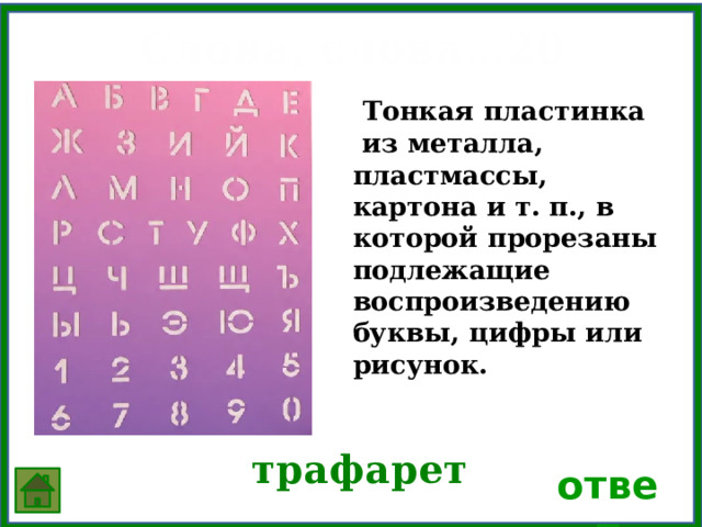Слова, слова…20  Тонкая пластинка из металла, пластмассы, картона и т. п., в которой прорезаны подлежащие воспроизведению буквы, цифры или рисунок.  трафарет ответ 