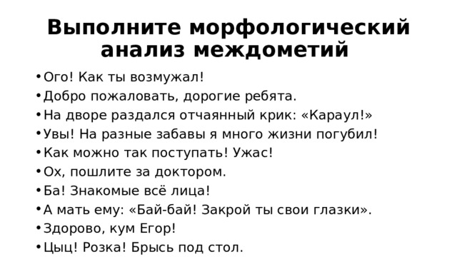 Выполните морфологический анализ междометий Ого! Как ты возмужал! Добро пожаловать, дорогие ребята. На дворе раздался отчаянный крик: «Караул!» Увы! На разные забавы я много жизни погубил! Как можно так поступать! Ужас! Ох, пошлите за доктором. Ба! Знакомые всё лица! А мать ему: «Бай-бай! Закрой ты свои глазки». Здорово, кум Егор! Цыц! Розка! Брысь под стол. 