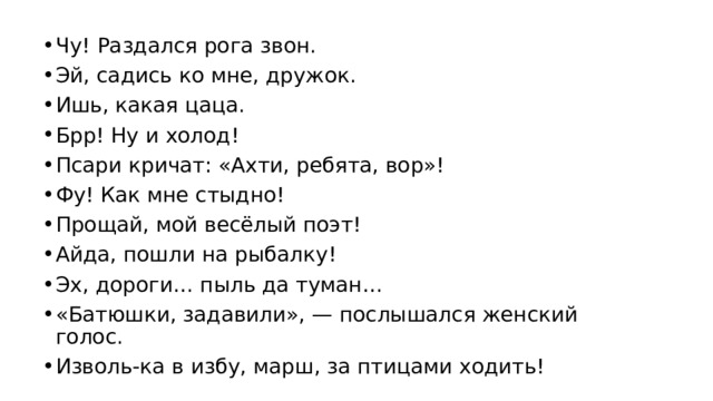 Чу! Раздался рога звон. Эй, садись ко мне, дружок. Ишь, какая цаца. Брр! Ну и холод! Псари кричат: «Ахти, ребята, вор»! Фу! Как мне стыдно! Прощай, мой весёлый поэт! Айда, пошли на рыбалку! Эх, дороги… пыль да туман… «Батюшки, задавили», — послышался женский голос. Изволь-ка в избу, марш, за птицами ходить! 