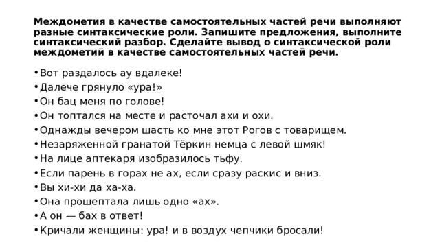 Междометия в качестве самостоятельных частей речи выполняют разные синтаксические роли. Запишите предложения, выполните синтаксический разбор. Сделайте вывод о синтаксической роли междометий в качестве самостоятельных частей речи. Вот раздалось ау вдалеке! Далече грянуло «ура!» Он бац меня по голове! Он топтался на месте и расточал ахи и охи. Однажды вечером шасть ко мне этот Рогов с товарищем. Незаряженной гранатой Тёркин немца с левой шмяк! На лице аптекаря изобразилось тьфу. Если парень в горах не ах, если сразу раскис и вниз. Вы хи-хи да ха-ха. Она прошептала лишь одно «ах». А он — бах в ответ! Кричали женщины: ура! и в воздух чепчики бросали! 