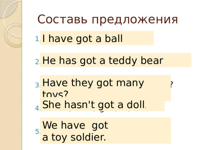  Составь предложения I have got a ball got / a / I / have / ball. teddy bear / has / a / He / got. they / Have / got / toys / many? hasn’t / She / got / a / doll. we / have / got / a / toy soldier He has got a teddy bear Have they got many toys? She hasn't got a doll . We have  got  a toy soldier. 