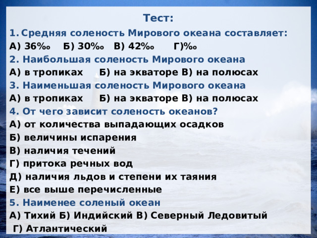 Тест: Средняя соленость Мирового океана составляет: А) 36‰ Б) 30‰ В) 42‰ Г)‰ 2. Наибольшая соленость Мирового океана А) в тропиках Б) на экваторе В) на полюсах 3. Наименьшая соленость Мирового океана А) в тропиках Б) на экваторе В) на полюсах 4. От чего зависит соленость океанов? А) от количества выпадающих осадков Б) величины испарения В) наличия течений Г) притока речных вод Д) наличия льдов и степени их таяния Е) все выше перечисленные 5. Наименее соленый океан А) Тихий Б) Индийский В) Северный Ледовитый  Г) Атлантический 